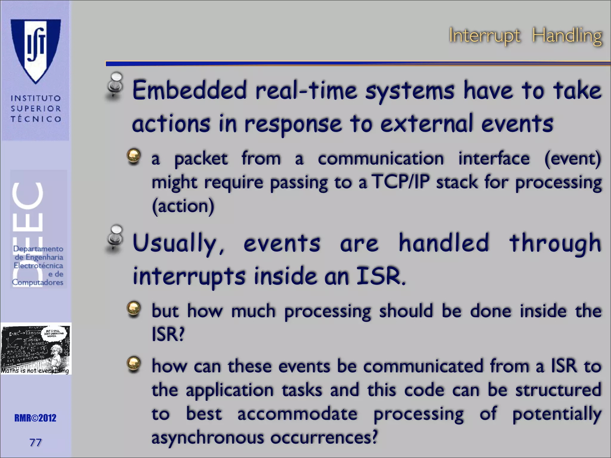 Interrupt Handling

Embedded real-time systems have to take
actions in response to external events
a packet from a communication interface (event)
might require passing to a TCP/IP stack for processing
(action)

Usually, events are handled through
interrupts inside an ISR.
but how much processing should be done inside the
ISR?
Maths is not everything

RMR©2012

77

how can these events be communicated from a ISR to
the application tasks and this code can be structured
to best accommodate processing of potentially
asynchronous occurrences?

 