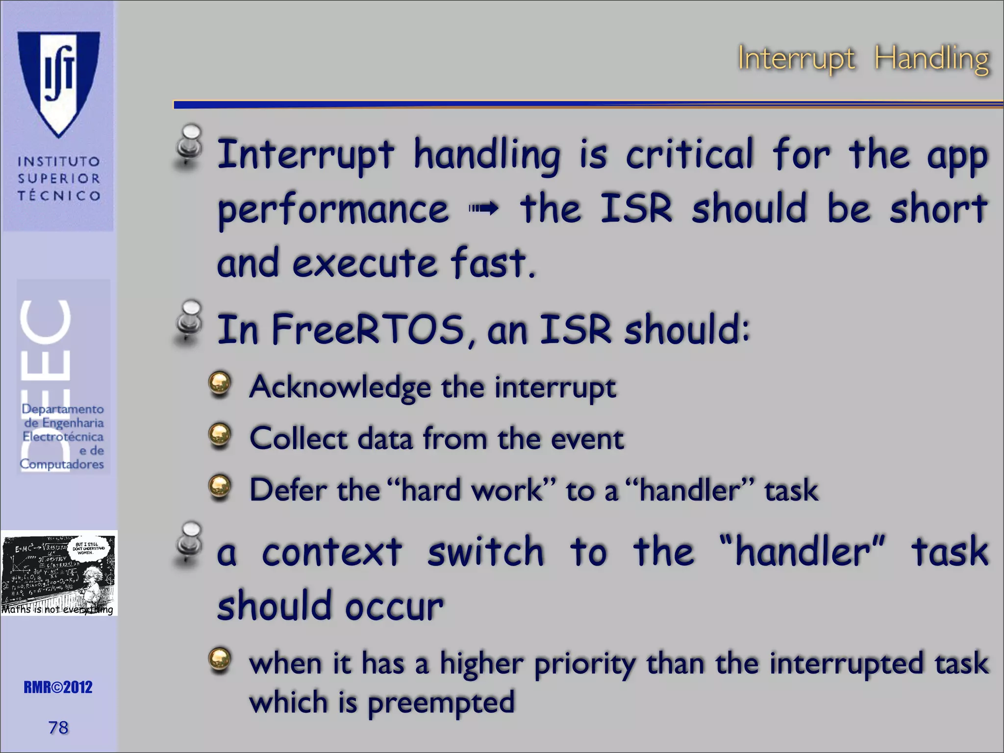 Interrupt Handling

Interrupt handling is critical for the app
performance ➟ the ISR should be short
and execute fast.
In FreeRTOS, an ISR should:
Acknowledge the interrupt
Collect data from the event
Defer the “hard work” to a “handler” task

Maths is not everything

RMR©2012

78

a context switch to the “handler” task
should occur
when it has a higher priority than the interrupted task
which is preempted

 
