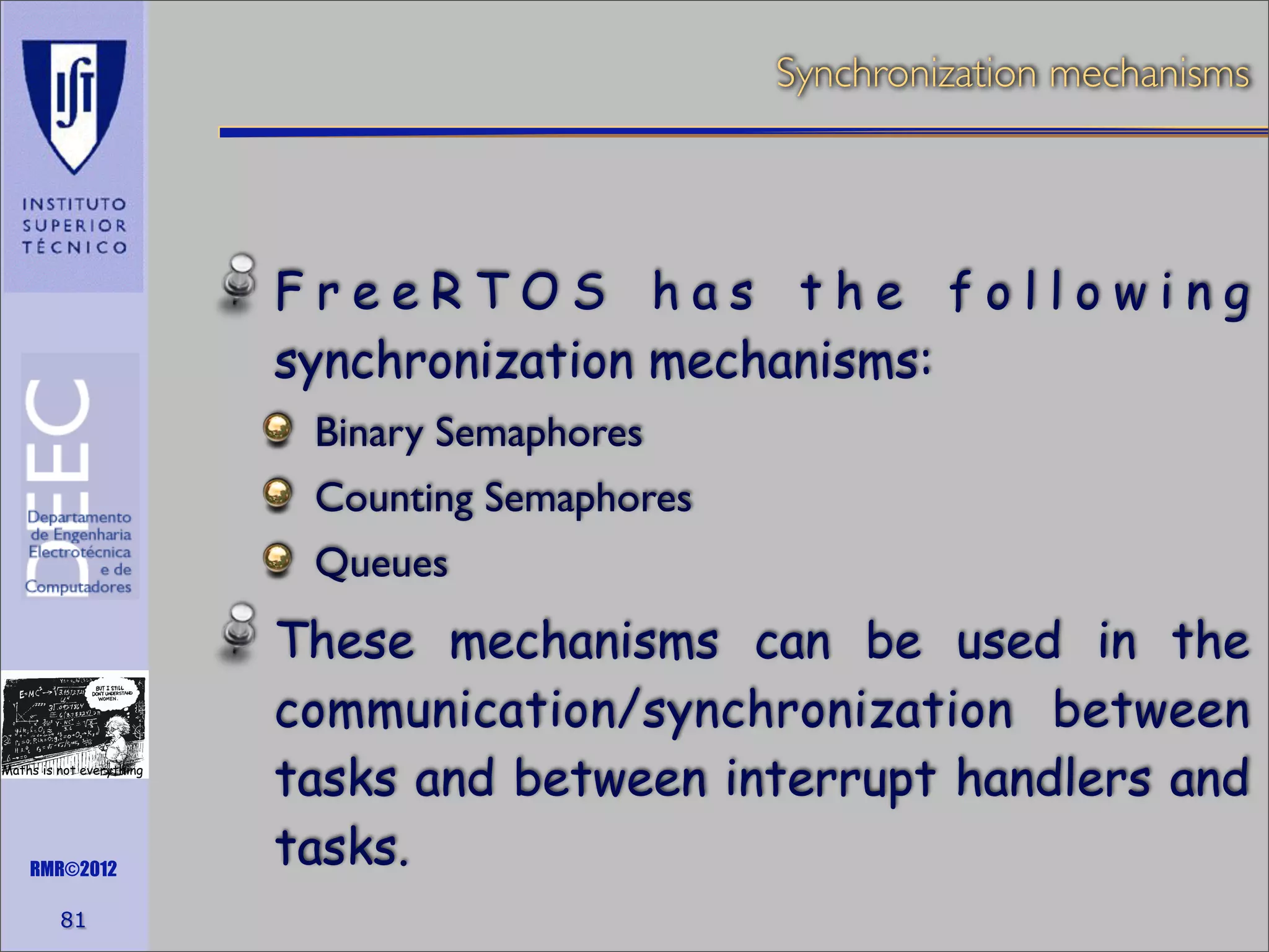 Synchronization mechanisms

FreeRTOS has the following
synchronization mechanisms:
Binary Semaphores
Counting Semaphores
Queues

Maths is not everything

RMR©2012

81

These mechanisms can be used in the
communication/synchronization between
tasks and between interrupt handlers and
tasks.

 