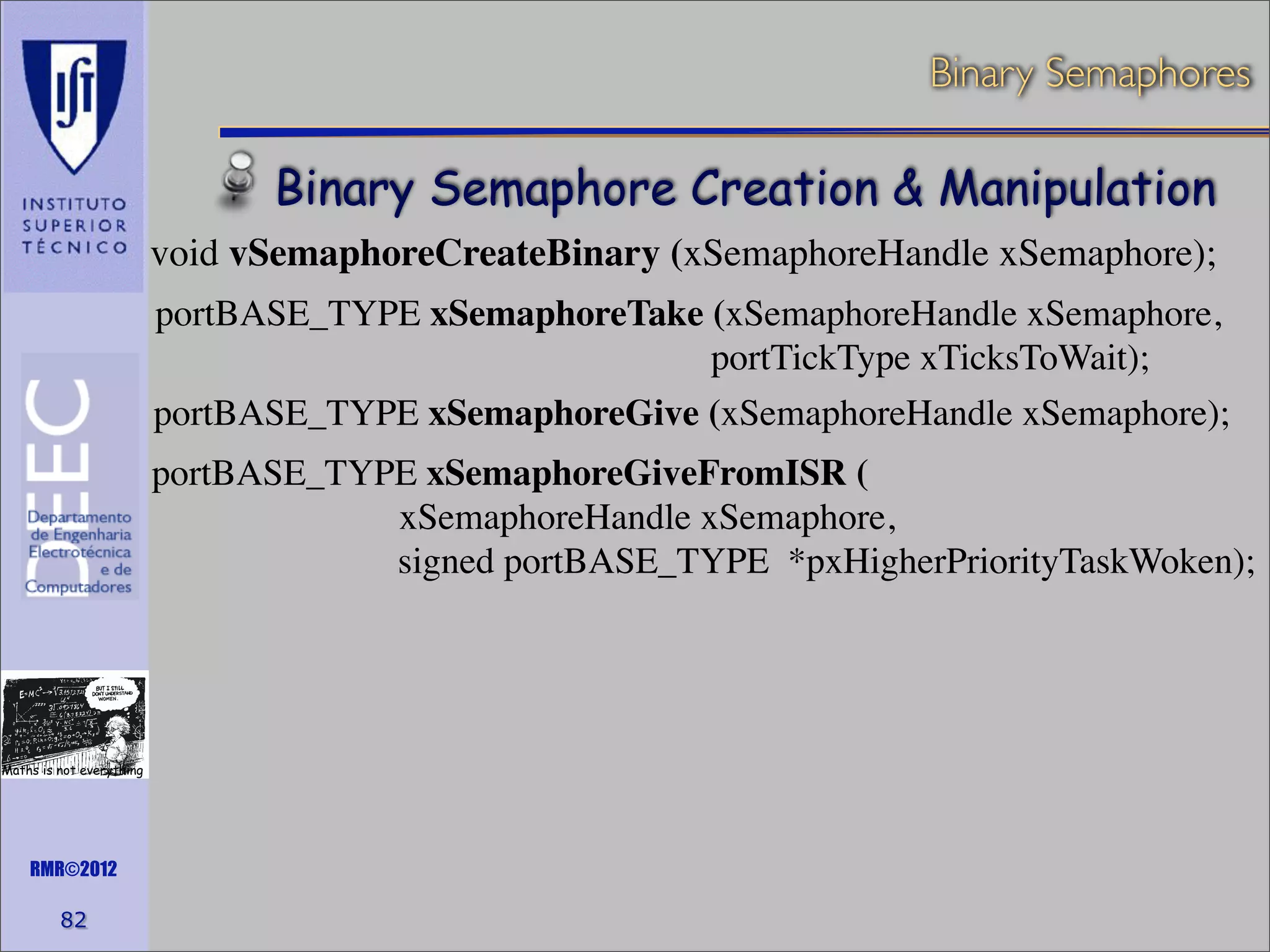 Binary Semaphores

Binary Semaphore Creation & Manipulation
void vSemaphoreCreateBinary (xSemaphoreHandle xSemaphore);
portBASE_TYPE xSemaphoreTake (xSemaphoreHandle xSemaphore,
portTickType xTicksToWait);
portBASE_TYPE xSemaphoreGive (xSemaphoreHandle xSemaphore);
portBASE_TYPE xSemaphoreGiveFromISR (
xSemaphoreHandle xSemaphore,
signed portBASE_TYPE *pxHigherPriorityTaskWoken);

Maths is not everything

RMR©2012

82

 