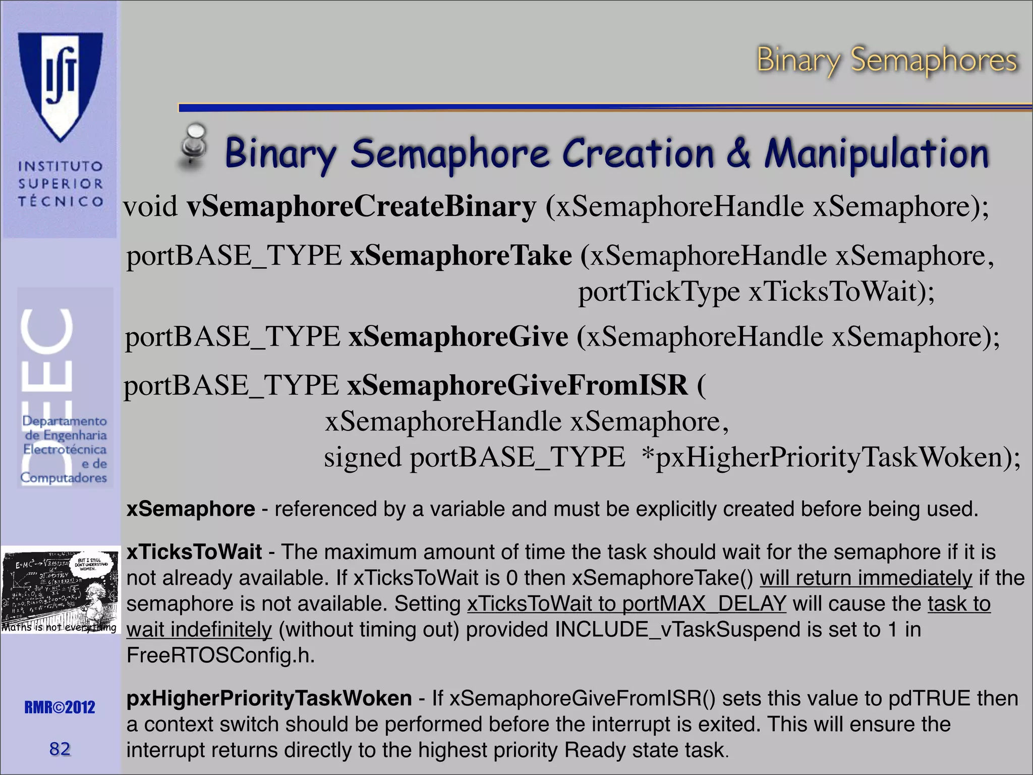 Binary Semaphores

Binary Semaphore Creation & Manipulation
void vSemaphoreCreateBinary (xSemaphoreHandle xSemaphore);
portBASE_TYPE xSemaphoreTake (xSemaphoreHandle xSemaphore,
portTickType xTicksToWait);
portBASE_TYPE xSemaphoreGive (xSemaphoreHandle xSemaphore);
portBASE_TYPE xSemaphoreGiveFromISR (
xSemaphoreHandle xSemaphore,
signed portBASE_TYPE *pxHigherPriorityTaskWoken);
xSemaphore - referenced by a variable and must be explicitly created before being used.

Maths is not everything

RMR©2012

82

xTicksToWait - The maximum amount of time the task should wait for the semaphore if it is
not already available. If xTicksToWait is 0 then xSemaphoreTake() will return immediately if the
semaphore is not available. Setting xTicksToWait to portMAX_DELAY will cause the task to
wait indeﬁnitely (without timing out) provided INCLUDE_vTaskSuspend is set to 1 in
FreeRTOSConﬁg.h.
pxHigherPriorityTaskWoken - If xSemaphoreGiveFromISR() sets this value to pdTRUE then
a context switch should be performed before the interrupt is exited. This will ensure the
interrupt returns directly to the highest priority Ready state task.

 