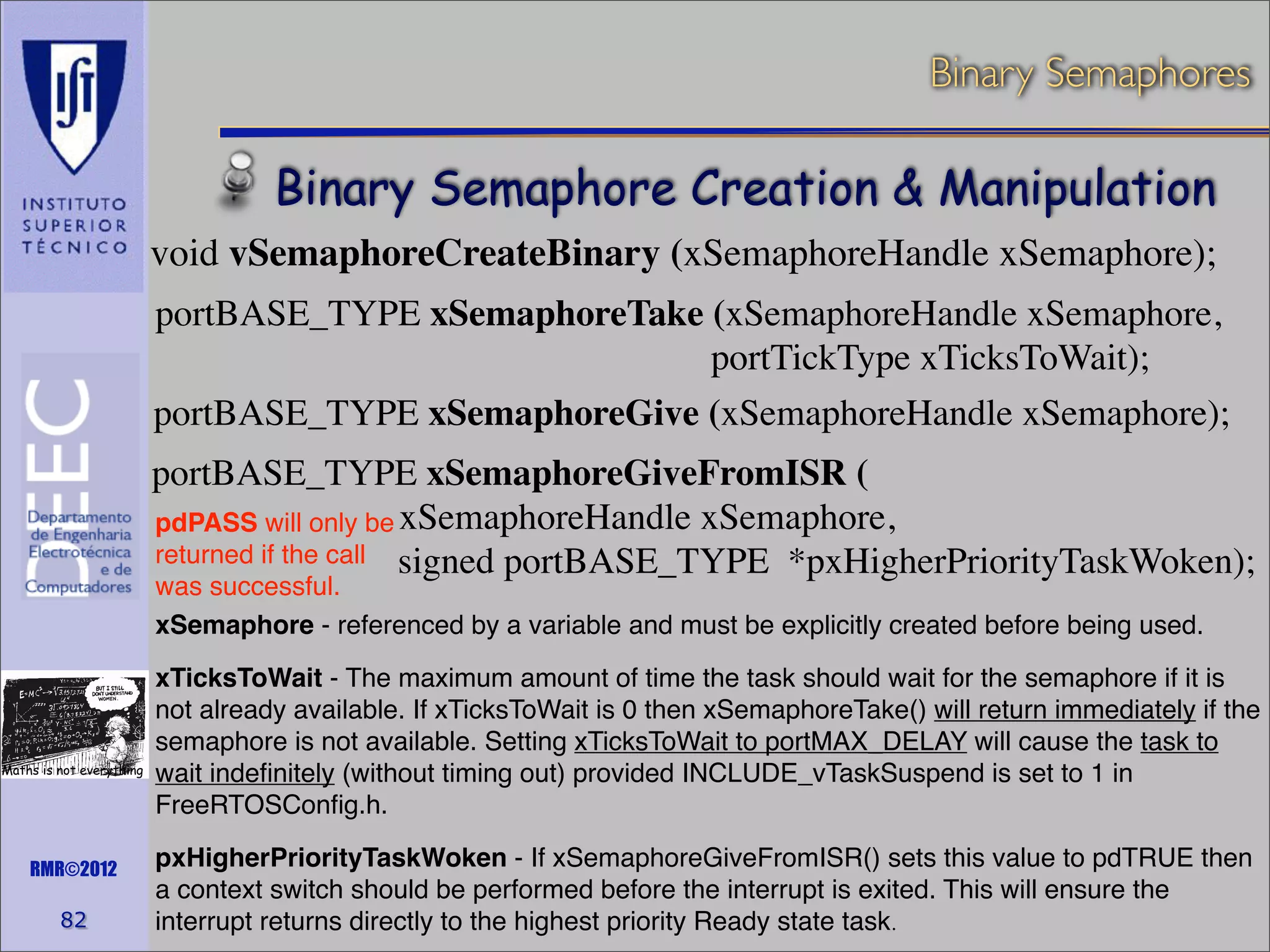 Binary Semaphores

Binary Semaphore Creation & Manipulation
void vSemaphoreCreateBinary (xSemaphoreHandle xSemaphore);
portBASE_TYPE xSemaphoreTake (xSemaphoreHandle xSemaphore,
portTickType xTicksToWait);
portBASE_TYPE xSemaphoreGive (xSemaphoreHandle xSemaphore);
portBASE_TYPE xSemaphoreGiveFromISR (
pdPASS will only be xSemaphoreHandle xSemaphore,
returned if the call signed portBASE_TYPE *pxHigherPriorityTaskWoken);
was successful.
xSemaphore - referenced by a variable and must be explicitly created before being used.

Maths is not everything

RMR©2012

82

xTicksToWait - The maximum amount of time the task should wait for the semaphore if it is
not already available. If xTicksToWait is 0 then xSemaphoreTake() will return immediately if the
semaphore is not available. Setting xTicksToWait to portMAX_DELAY will cause the task to
wait indeﬁnitely (without timing out) provided INCLUDE_vTaskSuspend is set to 1 in
FreeRTOSConﬁg.h.
pxHigherPriorityTaskWoken - If xSemaphoreGiveFromISR() sets this value to pdTRUE then
a context switch should be performed before the interrupt is exited. This will ensure the
interrupt returns directly to the highest priority Ready state task.

 
