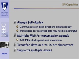 SPI Capabilities

Always full-duplex
Communicates in both directions simultaneously
Transmitted (or received) data may not be meaningful

Multiple Mbit/s transmission speeds
0-50 MHz clock speeds not uncommon

Transfer data in 4 to 16 bit characters
Maths is not everything

RMR©2012

Supports multiple slaves

 