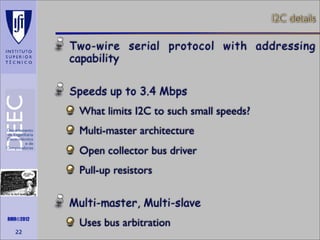 I2C details

Two-wire serial protocol with addressing
capability
Speeds up to 3.4 Mbps
What limits I2C to such small speeds?
Multi-master architecture
Open collector bus driver
Pull-up resistors
Maths is not everything

RMR©2012

22

Multi-master, Multi-slave
Uses bus arbitration

 