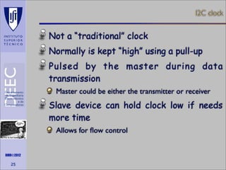 I2C clock

Not a “traditional” clock
Normally is kept “high” using a pull-up
Pulsed by the master during data
transmission
Master could be either the transmitter or receiver

Slave device can hold clock low if needs
more time
Allows for ﬂow control
Maths is not everything

RMR©2012

25

 