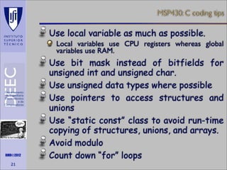 MSP430: C coding tips

Use local variable as much as possible.
Local variables use CPU registers whereas global
variables use RAM.

Maths is not everything

RMR©2012

21

Use bit mask instead of bitfields for
unsigned int and unsigned char.
Use unsigned data types where possible
Use pointers to access structures and
unions
Use “static const” class to avoid run-time
copying of structures, unions, and arrays.
Avoid modulo
Count down “for” loops

 
