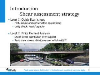 3Peak shear stress distribution in finite element models of concrete slabs
Introduction
Shear assessment strategy
• Level I: Quick Scan sheet
• Fast, simple and conservative spreadsheet
• Unity check: loads/capacity
• Level II: Finite Element Analysis
• Shear stress distribution over support
• Peak shear stress: distribute over which width?
 