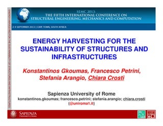 ENERGYHARVESTINGFORTHESUSTAINABILITYOFSTRUCTURESANDINFRASTRUCTURES
ENERGY HARVESTING FOR THE
SUSTAINABILITY OF STRUCTURES AND
INFRASTRUCTURES
ENERGYHARVESTINGFORTHESUSTAINABILITYOFSTRUCTURESANDINFRASTRUCTURES
SEMC 2013: The fifth International Conference on
Structural Engineering, Mechanics and Computation
Cape Town, South Africa, 2-4 September 2013
Chiara Crosti
Konstantinos Gkoumas, Francesco Petrini,
Stefania Arangio, Chiara Crosti
Sapienza University of Rome
konstantinos.gkoumas; francesco.petrini; stefania.arangio; chiara.crosti
{@uniroma1.it}
 
