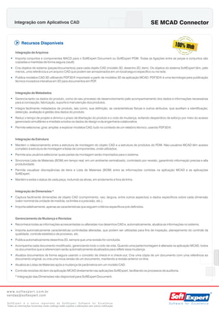Integração com Aplicativos CAD                                                                    SE MCAD Connector


             Recursos Disponíveis

       Integração de Arquivos
   • Importa conjuntos e componentes MACD para o SoftExpert Document ou SoftExpert PDM. Todas as ligações entre as peças e conjuntos são
       copiadas e mantidas de forma segura (vault).
   • Cria objetos de sistema (peças/documentos) para cada objeto CAD (modelo 3D, desenho 2D, item). Os objetos do sistema SoftExpert têm, pelo
       menos, uma referência a um arquivo CAD que podem ser armazenados em um local seguro específico ou na rede.
   • Publica modelos CAD 3D utilizando PDF3D® importado a partir de modelos 3D da aplicação MCAD. PDF3D® é uma tecnologia para publicação
       técnica inovadora interativa em 3D para documentos em PDF.


       Integração de Metadados
   • Gerencia tanto os dados do produto, como do seu processo de desenvolvimento pelo acompanhamento dos dados e informações necessárias
       para a concepção, fabricação, suporte e manutenção dos produtos.
   • Integra facilmente metadados de produto, tais como, sua definição, as características físicas e outros atributos, que auxiliam a identificação,
       detecção, avaliação e gestão dos dados do produto.
   • Reduz o tempo de projeto e diminui o prazo de libertação do produto e o ciclo de mudança, evitando desperdício de esforço por meio do acesso
       gerenciado simultâneo e imediato a todos os dados de design e da engenharia colaborativa.
   • Permite selecionar, girar, ampliar, e explorar modelos CAD, tudo no contexto de um relatório técnico, usando PDF3D®.


       Integração da Estrutura
   • Mantém o relacionamento entre a estrutura de montagem do objeto CAD e a estrutura de produtos do PDM. Não-usuários MCAD têm acesso
       completo à estrutura de montagem e listas de componentes, onde utilizados.
   • Permite aos usuários selecionar quais partes da montagem serão importados para o sistema.
   • Sincroniza Lista de Materiais (BOM) em tempo real, em um ambiente centralizado, controlado por revisão, garantindo informação precisa e alta
       produtividade.
   • Permite visualizar discrepâncias de itens e Lista de Materiais (BOM) entre as informações contidas na aplicação MCAD e as aplicações
       SoftExpert.
   • Mantém e exibe o status de cada peça, incluindo as ativas, em andamento e fora de linha.


       Integração de Dimensões *
   • Captura facilmente dimensões de objeto CAD (comprimento, raio, largura, entre outros aspectos) e dados específicos sobre cada dimensão
       (valor nominal da unidade de medida, os limites e a precisão, etc.).
   • Importa seletivamente, apenas as características que seguem critérios específicos pré-definidos.


       Gerenciamento da Mudança e Revisões
   • Reconhece todas as informações acrescentadas ou alteradas nos desenhos CAD e, automaticamente, atualiza as informações no sistema.
   • Importa automaticamente características controladas alteradas, que podem ser utilizadas para fins de inspeção, planejamento do controle da
       qualidade, controle estatístico de processo, etc.
   • Publica automaticamente desenhos 2D, sempre que uma revisão for concluída.
   • Acompanha cada documento modificado, gerenciando todo o ciclo de vida. Quando uma parte/montagem é alterada na aplicação MCAD, todos
       os documentos que a referenciam serão automaticamente atualizados para refletir essa mudança.
   •   Atualiza documentos de forma segura usando o conceito de check-in e check-out. Cria uma cópia de um documento com uma referência ao
       documento original, ou cria uma nova versão de um documento, mantendo a revisão anterior on-line.
   • Atualiza as Listas de Materiais após a mudança de parâmetros em um modelo CAD.
   • Controla revisões de item da aplicação MCAD diretamente nas aplicações SoftExpert, facilitando os processos de auditoria.
       * Integração das Dimensões não disponível para SoftExpert Document.



w w w. s o f t e x p e r t . c o m.br
vendas@softexpert.com

SoftExpert é a marca registrada da SoftExpert Software for Excellence.                                                 Software for Excellence
Todas as informações fornecidas neste catálogo estão sujeitas a alterações sem prévia notificação.
 