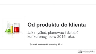Od produktu do klienta
Jak myśleć, planować i działać
konkurencyjnie w 2015 roku.
Przemek Modrzewski, MarketingLAB.pl
 