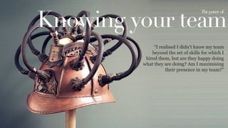 Knowing your team
Thepower of	
  
“I realised I didn’t know my team
beyond the set of skills for which I
hired them, but are they happy doing
what they are doing? Am I maximising
their presence in my team?”
 
