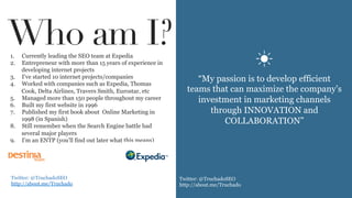 1.  Currently leading the SEO team at Expedia
2.  Entrepreneur with more than 15 years of experience in
developing internet projects
3.  I’ve started 10 internet projects/companies
4.  Worked with companies such as Expedia, Thomas
Cook, Delta Airlines, Travers Smith, Eurostar, etc
5.  Managed more than 150 people throughout my career
6.  Built my first website in 1996
7.  Published my first book about Online Marketing in
1998 (in Spanish)
8.  Still remember when the Search Engine battle had
several major players
9.  I’m an ENTP (you’ll find out later what this means)
“My passion is to develop efficient
teams that can maximize the company’s
investment in marketing channels
through INNOVATION and
COLLABORATION”
Who am I?
☀	
  
Twitter: @TruchadoSEO
http://about.me/Truchado
	
  
Twitter: @TruchadoSEO
http://about.me/Truchado
	
  
 