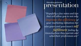 presentation
What	
  will	
  you	
  get	
  from	
  this	
  	
  
“Hopefully a few notes and tips
that will allow you to not only
improve the efficiency of
your marketing initiatives but
also yours and your team’s self
fulfillment feeling by
knowing how they operate and
what their preferences are”
Richard Rogers
 