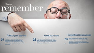 remember
Things	
  to	
  
There is no reason to attract users to
your site if you are not delivering the
content they need. Think of your users
and think how your team can serve their
needs best
01
.
If you don’t know the skillset that your
team members can bring to your projects
you will encounter unnecessary barriers,
difficulties and duplicated work.
02
.
Have brainstorming session with other
teams, see how you can help each other,
be aware of your common needs and
resources. If you do this your projects will
be more successful
03
.
Think of your user first Know your team Integrate  Communicate
 