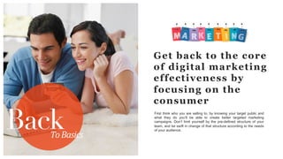 BackTo	
  Basics	
  
Get back to the core
of digital marketing
effectiveness by
focusing on the
consumer
First think who you are selling to, by knowing your target public and
what they do you’ll be able to create better targeted marketing
campaigns. Don’t limit yourself by the pre-defined structure of your
team, and be swift in change of that structure according to the needs
of your audience.
 