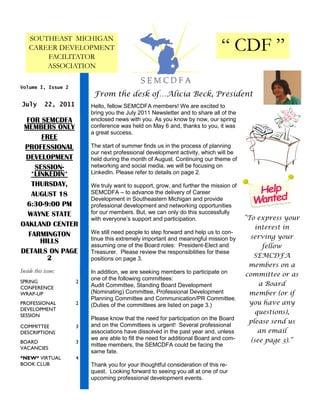 SOUTHEAST MICHIGAN
    CAREER DEVELOPMENT
        FACILITATOR
                                                                               “ CDF ”
        ASSOCIATION

Volume I, Issue 2
                            From the desk of…Alicia Beck, President
July        22, 2011       Hello, fellow SEMCDFA members! We are excited to
                           bring you the July 2011 Newsletter and to share all of the
 FOR SEMCDFA               enclosed news with you. As you know by now, our spring
 MEMBERS ONLY              conference was held on May 6 and, thanks to you, it was
                           a great success.
      FREE
 PROFESSIONAL              The start of summer finds us in the process of planning
                           our next professional development activity, which will be
 DEVELOPMENT               held during the month of August. Continuing our theme of
    SESSION-               networking and social media, we will be focusing on
   *LINKEDIN*              LinkedIn. Please refer to details on page 2.

   THURSDAY,               We truly want to support, grow, and further the mission of
   AUGUST 18               SEMCDFA – to advance the delivery of Career
                           Development in Southeastern Michigan and provide
  6:30-9:00 PM             professional development and networking opportunities
  WAYNE STATE              for our members. But, we can only do this successfully
                           with everyone’s support and participation.                   “To express your
OAKLAND CENTER                                                                             interest in
  FARMINGTON               We still need people to step forward and help us to con-
                           tinue this extremely important and meaningful mission by      serving your
      HILLS
                           assuming one of the Board roles: President-Elect and             fellow
DETAILS ON PAGE            Treasurer. Please review the responsibilities for these
        2                  positions on page 3.                                           SEMCDFA
                                                                                         members on a
Inside this issue:         In addition, we are seeking members to participate on        committee or as
                           one of the following committees:
SPRING                 2                                                                    a Board
CONFERENCE                 Audit Committee, Standing Board Development
WRAP-UP                    (Nominating) Committee, Professional Development              member (or if
                           Planning Committee and Communication/PR Committee.
PROFESSIONAL           2   (Duties of the committees are listed on page 3.)              you have any
DEVELOPMENT
SESSION
                                                                                           questions),
                           Please know that the need for participation on the Board
                                                                                         please send us
COMMITTEE              3   and on the Committees is urgent! Several professional
DESCRIPTIONS               associations have dissolved in the past year and, unless         an email
                           we are able to fill the need for additional Board and com-    (see page 3).”
BOARD                  3
                           mittee members, the SEMCDFA could be facing the
VACANCIES
                           same fate.
*NEW* VIRTUAL          4
BOOK CLUB                  Thank you for your thoughtful consideration of this re-
                           quest. Looking forward to seeing you all at one of our
                           upcoming professional development events.
 