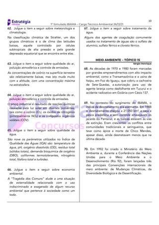 10
1º Simulado IBAMA – Cargo Técnico Ambiental 26/12/21
62. Julgue o item a seguir sobre meteorologia e
climatologia.
Na classificação climática de Strahler, um dos
grupos climáticos é o de clima das latitudes
baixas, aquele controlado por células
subtropicais de alta pressão e pela grande
depressão equatorial que se encontra entre elas.
63. Julgue o item a seguir sobre qualidade do ar,
poluição atmosférica e controle de emissões.
As concentrações de ozônio na superfície terrestre
são relativamente baixas, mas isto muda muito
com a altitude, com uma concentração máxima
na estratosfera.
64. Julgue o item a seguir sobre qualidade do ar,
poluição atmosférica e controle de emissões.
O smog industrial é resultado de reações químicas
causadas pela luz solar em diversos poluentes,
tais como o ozônio (O3), os óxidos de nitrogênio
(principalmente NO2) e os compostos orgânicos
voláteis (COV).
65. Julgue o item a seguir sobre qualidade da
água.
São nove os parâmetros utilizados no Índice de
Qualidade das Águas (IQA) são: temperatura da
água, pH, oxigênio dissolvido (OD), resíduo total
(sólidos totais), demanda bioquímica de oxigênio
(DBO), coliformes termotolerantes, nitrogênio
total, fósforo total e turbidez.
66. Julgue o item a seguir sobre economia
ambiental.
A “Tragédia dos Comuns” alude a uma situação
de externalidade relacionada com o uso
indiscriminado e exagerado de algum recurso
ambiental que pertence à sociedade como um
todo.
67. Julgue o item a seguir sobre tratamento da
água.
Alguns dos agentes de coagulação comumente
usados no tratamento de águas são o sulfato de
alumínio, sulfato férrico e cloreto férrico.
MEIO AMBIENTE – TÓPICO 15
Sérgio Henrique
68. As décadas de 1970 e 1980 foram marcadas
por grandes empreendimentos com alto impacto
ambiental, como a Transamazônica e a usina de
Itaipu, em Foz do Iguaçu, que cobriu a cachoeira
de Sete Quedas, a autorização para uso de
agente laranja como desfolhante em Tucuruí e o
acidente radioativo em Goiânia com Césio 137.
69. No contexto do surgimento do IBAMA, o
índice de desmatamento era alarmante. Em 1988
o desmatamento chegou a 21.050 km², a caça e
pesca predatória e sem controle ameaçavam os
jacarés do Pantanal, e as baleias estavam às vias
de extinção. Eram crescentes os conflitos entre
comunidades tradicionais e seringueiros, que
teve como ápice a morte de Chico Mendes,
apesar disso, ainda desmatavam menos que na
última década.
70. Em 1992 foi criado o Ministério do Meio
Ambiente e, durante a Conferência das Nações
Unidas para o Meio Ambiente e o
Desenvolvimento (Rio 92), foram lançadas três
das principais Convenções internacionais de
meio ambiente: de Mudanças Climáticas, da
Diversidade Biológica e da Desertificação.
 