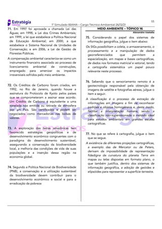 11
1º Simulado IBAMA – Cargo Técnico Ambiental 26/12/21
71. Em 1997 foi aprovada a chamada Lei das
Águas; em 1998, a Lei dos Crimes Ambientais;
em 1999, a lei que estabelece a Política Nacional
de Educação Ambiental; em 2000, a que
estabelece o Sistema Nacional de Unidades de
Conservação; e em 2006, a Lei de Gestão de
Florestas Públicas.
A compensação ambiental caracteriza-se como um
instrumento financeiro associado ao processo de
licenciamento ambiental de construções,
empregado para amenizar os impactos
irreversíveis sofridos pelo meio ambiente.
72. Os Créditos de Carbono foram criados, em
1992, no Rio de Janeiro, quando houve a
assinatura do Protocolo de Kyoto pelos países
que se comprometeram a assinar esse acordo.
Um Crédito de Carbono é equivalente a uma
tonelada não emitida ou retirada da atmosfera
por um País. São certificados e podem ser
negociados como mercadorias nas bolsas de
valores.
73. A exploração das terras amazônicas tem
favorecido estratégias geopolíticas e de
desenvolvimento econômico congruentes com o
paradigma do desenvolvimento sustentável,
assegurando a conservação da biodiversidade
local, a melhoria das condições de vida de suas
populações e a inserção dessa região na
economia global.
74. Segundo a Política Nacional da Biodiversidade
(PNB), a conservação e a utilização sustentável
da biodiversidade devem contribuir para o
desenvolvimento econômico e social e para a
erradicação da pobreza
MEIO AMBIENTE – TÓPICO 16
Alexandre Vastella
75. Considerando o papel dos sistemas de
informação geográfica, julgue o item abaixo:
Os SIGs possibilitam a coleta, o armazenamento, o
processamento e a manipulação de dados
georreferenciados que permitem a
espacialização, em mapas e bases cartográficas,
de dados nos formatos matricial e vetorial, tendo
a cartografia sistemática um papel pouco
relevante neste processo.
76. Sabendo que o sensoriamento remoto é a
geotecnologia responsável pela obtenção de
imagens de satélite e fotografias aéreas, julgue o
item a seguir.
A classificação é o processo de extração de
informações em imagens a fim de reconhecer
padrões e objetos homogêneos e, deste modo,
facilitar a interpretação humana, sendo a
classificação não-supervisionada o método ideal
para estudos ambientais em grandes escalas
cartográficas.
77. No que se refere à cartografia, julgue o item
que se segue.
A existência de diferentes projeções cartográficas,
a exemplo das de Mercator ou de Peters,
derivam da impossibilidade de representação
fidedigna da curvatura do planeta Terra em
mapas ou telas dispostas em formato plano, o
que também justifica, dentro dos sistemas de
informação geográfica, a adoção de geóides e
elipsóides para representar a superfície terrestre.
 