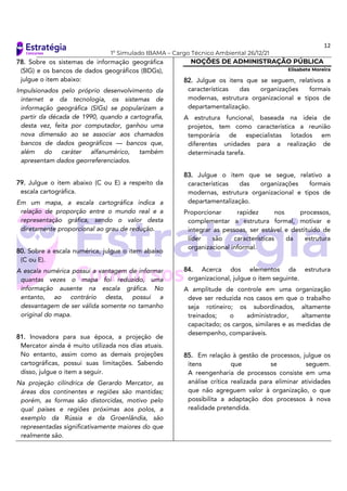 12
1º Simulado IBAMA – Cargo Técnico Ambiental 26/12/21
78. Sobre os sistemas de informação geográfica
(SIG) e os bancos de dados geográficos (BDGs),
julgue o item abaixo:
Impulsionados pelo próprio desenvolvimento da
internet e da tecnologia, os sistemas de
informação geográfica (SIGs) se popularizam a
partir da década de 1990, quando a cartografia,
desta vez, feita por computador, ganhou uma
nova dimensão ao se associar aos chamados
bancos de dados geográficos — bancos que,
além do caráter alfanumérico, também
apresentam dados georreferenciados.
79. Julgue o item abaixo (C ou E) a respeito da
escala cartográfica.
Em um mapa, a escala cartográfica indica a
relação de proporção entre o mundo real e a
representação gráfica, sendo o valor desta
diretamente proporcional ao grau de redução.
80. Sobre a escala numérica, julgue o item abaixo
(C ou E).
A escala numérica possui a vantagem de informar
quantas vezes o mapa foi reduzido, uma
informação ausente na escala gráfica. No
entanto, ao contrário desta, possui a
desvantagem de ser válida somente no tamanho
original do mapa.
81. Inovadora para sua época, a projeção de
Mercator ainda é muito utilizada nos dias atuais.
No entanto, assim como as demais projeções
cartográficas, possui suas limitações. Sabendo
disso, julgue o item a seguir.
Na projeção cilíndrica de Gerardo Mercator, as
áreas dos continentes e regiões são mantidas;
porém, as formas são distorcidas, motivo pelo
qual países e regiões próximas aos polos, a
exemplo da Rússia e da Groenlândia, são
representadas significativamente maiores do que
realmente são.
NOÇÕES DE ADMINISTRAÇÃO PÚBLICA
Elisabete Moreira
82. Julgue os itens que se seguem, relativos a
características das organizações formais
modernas, estrutura organizacional e tipos de
departamentalização.
A estrutura funcional, baseada na ideia de
projetos, tem como característica a reunião
temporária de especialistas lotados em
diferentes unidades para a realização de
determinada tarefa.
83. Julgue o item que se segue, relativo a
características das organizações formais
modernas, estrutura organizacional e tipos de
departamentalização.
Proporcionar rapidez nos processos,
complementar a estrutura formal, motivar e
integrar as pessoas, ser estável e destituído de
líder são características da estrutura
organizacional informal.
84. Acerca dos elementos da estrutura
organizacional, julgue o item seguinte.
A amplitude de controle em uma organização
deve ser reduzida nos casos em que o trabalho
seja rotineiro; os subordinados, altamente
treinados; o administrador, altamente
capacitado; os cargos, similares e as medidas de
desempenho, comparáveis.
85. Em relação à gestão de processos, julgue os
itens que se seguem.
A reengenharia de processos consiste em uma
análise crítica realizada para eliminar atividades
que não agreguem valor à organização, o que
possibilita a adaptação dos processos à nova
realidade pretendida.
 