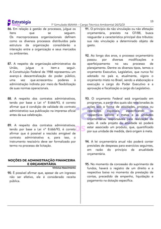13
1º Simulado IBAMA – Cargo Técnico Ambiental 26/12/21
86. Em relação à gestão de processos, julgue os
itens que se seguem.
Os macroprocessos organizacionais definem
como os diversos processos distribuídos pela
estrutura da organização consolidarão a
interação entre a organização e seus mercados
ou ambientes.
87. A respeito da organização administrativa da
União, julgue o item a seguir.
A Constituição Federal de 1988 representou um
avanço à descentralização do poder público,
uma vez que acrescentou poderes à
administração indireta por meio da flexibilização
de suas normas operacionais.
88. A respeito dos contratos administrativos,
tendo por base a Lei nº 8.666/93, é correto
afirmar que é condição de validade do contrato
administrativo sua publicação na imprensa oficial
antes da sua celebração.
89. A respeito dos contratos administrativos,
tendo por base a Lei nº 8.666/93, é correto
afirmar que é possível a rescisão amigável de
contrato administrativo e, para isso, o
instrumento rescisório deve ser formalizado por
termo no processo de licitação.
NOÇÕES DE ADMINISTRAÇÃO FINANCEIRA
E ORÇAMENTÁRIA
Vinicius Nascimento
90. É possível afirmar que, apesar de um ingresso
não ser efetivo, ele é considerado receita
pública.
91. O princípio da não vinculação ou não afetação
orçamentária, previsto na CF/88, busca
resguardar a característica principal dos tributos:
sua não vinculação a determinado objeto de
gasto.
92. Ao longo dos anos, o processo orçamentário
passou por diversas modificações e
aperfeiçoamento no seu processo de
planejamento. Dentre os diversos tipos, temos o
orçamento Executivo, Legislativo, que nunca foi
adotado no país e, atualmente, vigora o
orçamento misto no Brasil, sendo a elaboração e
execução a cargo do Poder Executivo e a
aprovação e fiscalização a cargo do Legislativo.
93. O orçamento Federal está organizado em
programas, a partir dos quais são relacionadas às
ações sob a forma de atividades, projetos ou
operações especiais, especificando os
respectivos valores e metas e as unidades
orçamentárias responsáveis pela realização da
ação. A cada projeto ou atividade só poderá
estar associado um produto, que, quantificado
por sua unidade de medida, dará origem à meta.
94. A lei orçamentária anual não poderá conter
previsões de despesas para exercícios seguintes,
em razão do princípio da anualidade
orçamentária.
95. No momento da concessão do suprimento de
fundos, haverá o registro de um direito e a
respectiva baixa no momento da prestação de
contas, precedido de empenho, liquidação e
pagamento na dotação específica.
 