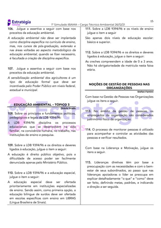 15
1º Simulado IBAMA – Cargo Técnico Ambiental 26/12/21
106. Julgue a assertiva a seguir com base nos
preceitos da educação ambiental.
A educação ambiental não deve ser implantada
como disciplina específica no currículo de ensino,
mas, nos cursos de pós-graduação, extensão e
nas áreas voltadas ao aspecto metodológico da
educação ambiental, quando se fizer necessário,
é facultada a criação de disciplina específica.
107. Julgue a assertiva a seguir com base nos
preceitos da educação ambiental.
A sensibilização ambiental dos agricultores é um
tipo de educação formal que deve ser
incentivada pelo Poder Público em níveis federal,
estadual e municipal.
EDUCAÇÃO AMBIENTAL – TÓPICO 3
Otávio Prado
108. Sobre os princípios e fundamentos políticos,
pedagógicos e legais da LDB 9394/96:
A LDB 9394/96 disciplina os processos
educacionais que se desenvolvem na vida
familiar, na convivência humana, no trabalho, nas
instituições de ensino e pesquisa.
109. Sobre a LDB 9394/96 e os direitos e deveres
ligados à educação, julgue o item a seguir:
A educação é direito público objetivo, pois a
dificuldade de acesso poder ser facilmente
denunciada apenas pelo Ministério Público.
110. Sobre a LDB 9394/96 e a educação especial,
julgue o item a seguir:
A educação especial deve ser ofertada
prioritariamente em instituições especializadas
de ensino. Sendo assim, como primeira opção, a
educação bilingue de surdos deve ser ofertada
em escolas específicas com ensino em LIBRAS
(Língua Brasileira de Sinais).
111. Sobre a LDB 9394/96 e os níveis de ensino
julgue o item a seguir
São apenas dois níveis de educação escolar:
básico e superior.
112. Sobre a LDB 9394/96 e os direitos e deveres
ligados à educação, julgue o item a seguir:
As creches compreendem a idade de 0 a 3 anos.
Não há obrigatoriedade da matrícula nesta faixa
etária.
NOÇÕES DE GESTÃO DE PESSOAS NAS
ORGANIZAÇÕES
Stefan Fantini
Com base na Gestão de Pessoas nas Organizações
julgue os itens a seguir.
113. No âmbito da gestão de pessoas, os
empregados da organização são considerados
patrimônio físico da organização.
114. O processo de monitorar pessoas é utilizado
para acompanhar e controlar as atividades das
pessoas e verificar resultados.
Com base na Liderança e Motivação, julgue os
itens a seguir.
115. Lideranças diretivas têm por base a
preocupação com as necessidades e com o bem-
estar de seus subordinados, ao passo que nas
lideranças apoiadoras o líder se preocupa em
explicar detalhadamente “o que” e “como” deve
ser feito, definindo metas, padrões, e indicando
a direção a ser seguida.
 