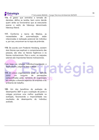 16
1º Simulado IBAMA – Cargo Técnico Ambiental 26/12/21
116. O gestor que centraliza a tomada de
decisões, define as tarefas, bem como decide
quem serão os funcionários que as executarão
exerce o estilo de liderança denominado
liderança liberal.
117. Conforme a teoria de Maslow, as
necessidades de autorrealização estão
relacionadas à realização potencial do indivíduo
e, por isso, encontram-se no topo da pirâmide.
118. De acordo com Frederick Herzberg, existem
dois fatores que explicam o comportamento das
pessoas, são eles: os fatores higiênicos e os
fatores motivacionais. Para o autor, os reajustes
salariais são importantes fatores motivacionais.
Com base nas relações indivíduo/organização e
desempenho, julgue os itens a seguir.
119. A cultura organizacional pode ser definida
como um conjunto de percepções
compartilhadas pelos membros da organização
em relação a diversos aspectos da empresa e do
ambiente de trabalho.
120. Um dos benefícios da avaliação de
desempenho 360º é que a avaliação de pares e
colegas promove uma melhor qualidade na
avaliação, favorecendo a imparcialidade nos
resultados de desempenho do indivíduo
avaliado.
 