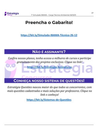 17
1º Simulado IBAMA – Cargo Técnico Ambiental 26/12/21
Preencha o Gabarito!
https://bit.ly/Simulado-IBAMA-Técnico-26-12
NÃO É ASSINANTE?
Confira nossos planos, tenha acesso a milhares de cursos e participe
gratuitamente dos projetos exclusivos. Clique no link!
https://bit.ly/Estrategia-Assinaturas
CONHEÇA NOSSO SISTEMA DE QUESTÕES!
Estratégia Questões nasceu maior do que todos os concorrentes, com
mais questões cadastradas e mais soluções por professores. Clique no
link e conheça!
https://bit.ly/Sistemas-de-Questões
 