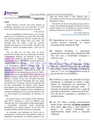 3
1º Simulado IBAMA – Cargo Técnico Ambiental 26/12/21
PORTUGUÊS
Rafaela Freitas
Texto
Ainda estamos a discutir hoje como resolver os
problemas ambientais que nos alarmaram há meio
século. Mas há boas notícias e muito por onde agir.
Por Ricardo Garcia
Nunca a população mundial cresceu a um ritmo tão
rápido como na década em que nasci. Nos anos 1960,
por cada oito pessoas que morriam, nasciam dez. Na
média global, cada mulher tinha cinco filhos. Em
Portugal, três. Em 1968, a taxa de aumento
populacional atingiu um nível recorde, suficiente para
duplicar o número de pessoas sobre a Terra em 33
anos.
Por um lado, era um bom sinal. O boom
populacional resultava de uma combinação de fatores
inegavelmente positivos, em particular a paz e os
avanços da medicina. No entanto, a explosão
demográfica causou uma grande comoção. E éramos
menos da metade do que hoje.
A ironicamente chamada revolução verde – o
aumento da produção agrícola com a ajuda de
pesticidas e fertilizantes – salvara-nos da fome, mas
enchera os rios e solos de químicos nocivos. Em 1962, a
bióloga norte-americana Rachel Carson descreveu os
efeitos ecológicos deste festim, que estava a matar
pássaros e peixes. O seu livro Primavera Silenciosa
reverberou com enorme intensidade. Num ano, estava
já traduzido em 14 línguas, criando uma colossal bola
de neve ambientalista. De repente, todos estavam
preocupados com o planeta. Surgiram leis, organismos,
think tanks, estudos, inquéritos, teorias. Sucederam-se
iniciativas mobilizadoras, como o primeiro Dia da Terra
e o Ano Europeu da Conservação da Natureza, em
1970.
Na mesma época, outro biólogo norte-americano,
Paul Elrich, recuperou a teoria de Malthus para
defender que, com a demografia a andar àquele passo,
a humanidade enfrentaria crises alimentares
catastróficas já na década seguinte. O seu livro, The
Population Bomb, também se tornou um bestseller.
As previsões mais dramáticas de Elrich não se
concretizaram. O crescimento demográfico começou a
desacelerar naturalmente, as mulheres passaram a ter
cada vez menos filhos e hoje sabemos que a
humanidade caminha até para uma possível redução da
população no futuro.
Este cenário só não nos tranquiliza, porque, até lá, o
número de residentes do planeta continuará a crescer e
poderá chegar a 10 mil milhões em menos de quatro
décadas. Atualmente, somos 7,7 mil milhões.
Leia o artigo completo em:
https://fronteirasxxi.pt/infografiaestadodoplaneta/
01. Depreende-se do texto I que a população
mundial continua crescendo na mesma
proporção desde a década de 1960.
02. Segundo estudiosos, o crescimento
populacional continuado após a década de 1960
faria com que a humanidade começasse a
enfrentar crises.
03. No trecho “Nunca a população mundial
cresceu a um ritmo tão rápido como na década
em que nasci”, a inclusão de acento indicativo de
crase no “a” em “a um ritmo” estaria correta, já
que se trata de um uso facultativo.
04. Conforme as regras de pontuação da língua
portuguesa, os travessões no trecho a seguir
podem ser substituídos por parênteses: “A
ironicamente chamada revolução verde – o
aumento da produção agrícola com a ajuda de
pesticidas e fertilizantes – salvara-nos da fome”.
Isso não feriria a gramática, a coerência e o
sentido do texto.
05. Em “Em 1962, a bióloga norte-americana
Rachel Carson descreveu os efeitos ecológicos
deste festim, que estava a matar pássaros e
peixes.”, os termos sublinhados são
respectivamente objeto direto e conjunção
integrante.
 