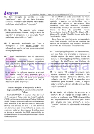 4
1º Simulado IBAMA – Cargo Técnico Ambiental 26/12/21
06. Sem alteração de sentido, o verbo
“reverberou”, em “O seu livro Primavera
Silenciosa reverberou com enorme intensidade”,
poderia ser substituído por “repercutir”.
07. No trecho “De repente, todos estavam
preocupados com o planeta”, a vírgula após “de
repente” é obrigatória e a conjunção “com”
poderia ser substituída por “pelo”.
08. A expressão sublinhada em “com a
demografia a andar àquele passo” está
adequada ao uso formal das regras gramaticais
da língua portuguesa.
09. O terno “naturalmente” em “O crescimento
demográfico começou a desacelerar
naturalmente” poderia ser colocado no início da
frase sem alterar o sentido original e mantendo a
coerência do trecho.
10. No trecho “as mulheres passaram a ter cada
vez menos filhos e hoje sabemos que a
humanidade caminha até para uma possível
redução da população no futuro”, o “até” é
classificado como preposição.
II Fórum – Programa de Recuperação de Áreas
Degradadas (PRADS) do Licenciamento Ambiental
Federal.
Brasília (22/11/2021) - A segunda edição do Fórum
de Programas de Recuperação de Áreas Degradadas
(PRAD) no Licenciamento Ambiental Federal (LAF) será
virtual. O evento, promovido pelo Instituto Brasileiro do
Meio Ambiente e dos Recursos Naturais Renováveis
(Ibama), será realizado nos dias 1º e 2 de dezembro
com transmissão pelo Microsoft Teams. O objetivo do
encontro é a abertura de um espaço de diálogo sobre
as técnicas e resultados dos PRAD desenvolvidos em
empreendimentos licenciados pelo Ibama para difusão
das boas práticas.
Os seis PRAD que serão apresentados no Fórum
foram selecionados por terem alcançado bons
resultados e estarem em conformidade com o
solicitado pelo Instituto no licenciamento: Usina
Hidrelétrica (UHE) Jirau; Mineração Corumbaense
Reunida (MCR); Mineração de cassiterita, columbita e
ilmenita na Flona do Jamari/RO; Ferrovia
Transnordestina (trechos Trindade/PE a Salgueiro/PE e
Salgueiro/PE a Missão Velha/CE); Ferrovia Malha Sul e
Ferrovia Malha Paulista.
Como forma de reconhecimento, os responsáveis
pelos PRAD receberão certificado de qualidade das
medidas de recuperação dos impactos ambientais
decorrentes das atividades do empreendimento.
11. O último parágrafo poderia ser assim reescrito,
sem que haja erro gramatical e mantendo o
sentido original do texto: como forma de
ovação, os encarregados pelo PRAD receberiam
certificado de qualificação das medidas de
recuperação dos baques ambientais que vieram
das atividades do empreendimento.
12. No trecho “O evento, promovido pelo
Instituto Brasileiro do Meio Ambiente e dos
Recursos Naturais Renováveis (Ibama), será
realizado nos dias 1º e 2 de dezembro com
transmissão pelo Microsoft Teams”, a vírgula
após “evento” pode ser retirada sem que haja
prejuízo gramatical.
13. No trecho “O objetivo do encontro é a
abertura de um espaço de diálogo sobre as
técnicas e resultados dos PRAD desenvolvidos
em empreendimentos licenciados pelo Ibama
para difusão das boas práticas”, o termo
“objetivo” é núcleo do sujeito sintático do verbo
“ser”.
 
