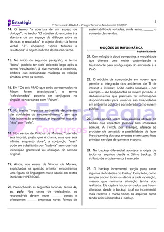 5
1º Simulado IBAMA – Cargo Técnico Ambiental 26/12/21
14. O termo “a abertura de um espaço de
diálogo”, no trecho “O objetivo do encontro é a
abertura de um espaço de diálogo sobre as
técnicas e resultados” é objeto direto da forma
verbal “é”, enquanto “sobre técnicas e
resultados” é objeto indireto do mesmo verbo.
15. No início do segundo parágrafo, o termo
“bons” poderia ter sido colocado logo após o
termo “resultados”, já que manteria a coerência,
embora isso ocasionasse mudança na relação
sintática entre os termos.
16. Em “Os seis PRAD que serão apresentados no
Fórum foram selecionados”, o termo
“selecionados” poderia ser conjugado no
singular concordando com “Fórum”.
17. No trecho “impactos ambientais decorrentes
das atividades do empreendimento”, sem que
haja incorreção gramatical, é impossível trocar o
“das” por “pelo”.
18. Nos versos de Vinicius de Moraes, “que não
seja imortal, posto que é chama, mas que seja
infinito enquanto dure”, a conjunção “mas“
pode ser substituída por “todavia” sem que haja
incorreção gramatical ou alteração do sentido
original.
19. Ainda, nos versos de Vinícius de Moraes,
explicitados na questão anterior, encontramos
uma figura de linguagem muito usada em textos
literários: HIPÉRBOLE.
20. Preenchendo as seguintes lacunas, temos às,
as, pelo: Nos casos de desistência, os
responsáveis devem rever ______ contas e
oferecerem ______ empresas novas formas de
sustentabilidade voltadas, ainda assim, ______ o
aumento das vendas.
NOÇÕES DE INFORMÁTICA
Raphael Lacerda
21. Com relação à cloud computing, a modalidade
que oferece uma maior customização e
flexibilidade para configuração do ambiente é a
PaaS.
22. O módulo de computação em nuvem que
permite a integração dos ambientes de TI de
intranet e internet, onde dados sensíveis – por
exemplo – são hospedados na nuvem privada, e
dados/sistemas que precisam ter informações
disponibilizadas para usuários são hospedados
em ambiente público é considerada como nuvem
pública.
23. Redes sociais unem seus usuários através de
bolhas que conectam pessoas com interesses
comuns. A Twitch, por exemplo, oferece ao
produtor de conteúdo a possibilidade de fazer
live streaming dos seus eventos e tem como foco
principal serviços de games e e-sports.
24. No backup diferencial acontece a cópia de
todos os arquivos desde o último backup. O
atributo de arquivamento é marcado
25. O backup incremental surgiu para sanar
algumas deficiências do Backup Completo, como
sempre copiar todos os dados a cada operação,
mesmo que nenhuma alteração tenha sido
realizada. Ele captura todos os dados que foram
alterados desde o backup total ou incremental
mais recente e marca todos os arquivos como
tendo sido submetidos a backup.
 