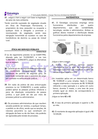 7
1º Simulado IBAMA – Cargo Técnico Ambiental 26/12/21
37. Julgue o item a seguir com base na legislação
do setor do meio ambiente.
Tendo ocorrido supressão de vegetação situada
em Área de Preservação Permanente, o
proprietário da área, possuidor ou ocupante a
qualquer título é obrigado a promover a
recomposição da vegetação, sendo essa
obrigação transmitida ao sucessor no caso de
transferência de domínio ou posse do imóvel
rural.
ÉTICA NO SERVIÇO PÚBLICO
Antônio Daud
À luz do regramento previsto na Lei 8.429/1992,
alterada pela Lei 14.230/2021, e nas Leis
9.784/1999 e 12.846/2013, julgue as alternativas
que se seguem:
38. Caracteriza ato de improbidade administrativa,
na modalidade enriquecimento ilícito, a
nomeação de parente de segundo grau, da
autoridade nomeante, para o exercício de cargo
em comissão na administração pública.
39. Em razão da prática de atos anticorrupção
previstos na Lei 12.846/2013, o poder público
poderá aplicar às pessoas jurídicas infratoras a
pena de dissolução compulsória da pessoa
jurídica, a qual pode ser dar por meio de
processo judicial ou administrativo.
40. Os processos administrativos de que resultem
sanções poderão ser revistos, a qualquer tempo,
a pedido ou de ofício, sendo que as sanções, de
natureza pecuniária ou que constituam em
obrigação de fazer ou de não fazer, não poderão
ser agravadas pela revisão do processo.
MATEMÁTICA
Carlos Henrique
41. O Estratégia concursos emprega vários
funcionários distribuídos por quatro
departamentos, que são: contabilidade,
tecnologia, vendas e administrativo. Ambos os
gráficos abaixo mostram a distribuição desses
funcionários pelos departamentos da empresa.
Julgue o item a seguir:
A análise dos gráficos permite concluir
corretamente que o total de funcionários do
Estratégia Concursos que trabalham no setor de
vendas é igual superior a 570
Um investidor aplica em um determinado banco
R$ 10.000,00 a juros simples. Após 6 meses,
resgata totalmente o montante de R$ 10.900,00
referente a esta operação e o aplica em outro
banco, durante 5 meses, a uma taxa de juros
simples igual ao dobro da correspondente à
primeira aplicação.
Julgue os itens 42 e 43
42. A taxa da primeira aplicação é superior a 2%
ao mês.
43. O montante da segunda aplicação é igual a R$
12.535,00.
 
