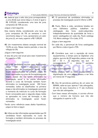 8
1º Simulado IBAMA – Cargo Técnico Ambiental 26/12/21
44. Sabe-se que o valor dos juros correspondente
a uma dívida que vence daqui a 3 anos é igual a
R$ 3.972,00, considerando uma taxa de juros
compostos de 10% ao ano.
Julgue o item seguinte:
Esta mesma dívida, considerando uma taxa de
juros compostos de 5% ao semestre e com
vencimento daqui a 1 ano, apresentaria um valor
de juros (J), em reais, superior a R$ 1.200,00
45. Um investimento obteve variação nominal de
15,5% ao ano. Nesse mesmo período, a taxa de
inflação foi 5%.
Julgue o item seguinte:
A taxa de juros real anual para esse investimento
foi superior a 10%
Dos 5.000 candidatos inscritos para determinado
cargo, 800 foram eliminados pelos
procedimentos de investigação social; 4.500
foram desclassificados na primeira etapa; 50
foram reprovados no curso de formação(segunda
etapa), apesar de não serem eliminados na
investigação social e os outros eliminados
durante o curso de formação também foram
eliminados na investigação social; 350 foram
nomeados; todos os classificados na primeira
etapa e não eliminados na investigação social até
o momento da matrícula no curso de formação
foram convocados para a segunda etapa; todos
os aprovados no curso de formação e não
eliminados na investigação social foram
nomeados.
Tendo como referência esses dados hipotéticos,
julgue os itens a seguir.
46. Infere-se das informações apresentadas que 50
candidatos foram reprovados no curso de
formação e também eliminados no processo de
investigação social.
47. O percentual de candidatos eliminados no
processo de investigação social é inferior a 20%
48. Paulo, Maria e João, servidores lotados em
uma biblioteca pública, trabalham na
catalogação dos livros recém-adquiridos.
Independentemente da quantidade de livros a
serem catalogados em cada dia, Paulo cataloga
1/4, Maria cataloga 1/3 e João, 5/12.
Julgue o item seguinte:
Em cada dia, o percentual de livros catalogados
por Maria e João é igual a 75%
49. Considere que, com a aquisição de novos
equipamentos, o tempo para se digitalizar uma
página, que era de 22 segundos, passou a ser de
[22 – 22 × P] segundos, em que P
correspondente à dízima periódica
0,27272727....
Julgue o item seguinte:
Nessa situação, com os novos equipamentos, a
digitalização de uma página passou a ser feita
em menos de 17 segundos
50. Dos 36 servidores públicos de um setor do
IBAMA, sabe-se que: apenas 7 são advogados,
22 são do sexo masculino e 11 são mulheres
que não são advogadas.
Com base nessas afirmações, é correto afirmar
que o número de homens que não são
advogados é superior a 20.
 