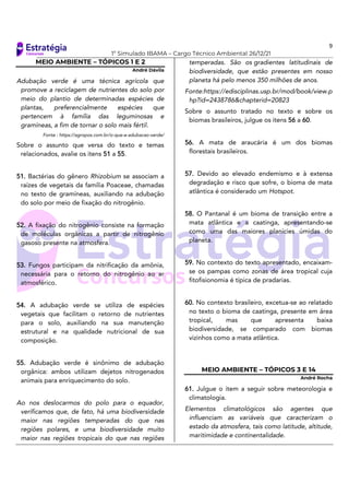 9
1º Simulado IBAMA – Cargo Técnico Ambiental 26/12/21
MEIO AMBIENTE – TÓPICOS 1 E 2
André Dávila
Adubação verde é uma técnica agrícola que
promove a reciclagem de nutrientes do solo por
meio do plantio de determinadas espécies de
plantas, preferencialmente espécies que
pertencem à família das leguminosas e
gramíneas, a fim de tornar o solo mais fértil.
Fonte : https://agropos.com.br/o-que-e-adubacao-verde/
Sobre o assunto que versa do texto e temas
relacionados, avalie os itens 51 a 55.
51. Bactérias do gênero Rhizobium se associam a
raízes de vegetais da família Poaceae, chamadas
no texto de gramíneas, auxiliando na adubação
do solo por meio de fixação do nitrogênio.
52. A fixação do nitrogênio consiste na formação
de moléculas orgânicas a partir de nitrogênio
gasoso presente na atmosfera.
53. Fungos participam da nitrificação da amônia,
necessária para o retorno do nitrogênio ao ar
atmosférico.
54. A adubação verde se utiliza de espécies
vegetais que facilitam o retorno de nutrientes
para o solo, auxiliando na sua manutenção
estrutural e na qualidade nutricional de sua
composição.
55. Adubação verde é sinônimo de adubação
orgânica: ambos utilizam dejetos nitrogenados
animais para enriquecimento do solo.
Ao nos deslocarmos do polo para o equador,
verificamos que, de fato, há uma biodiversidade
maior nas regiões temperadas do que nas
regiões polares, e uma biodiversidade muito
maior nas regiões tropicais do que nas regiões
temperadas. São os gradientes latitudinais de
biodiversidade, que estão presentes em nosso
planeta há pelo menos 350 milhões de anos.
Fonte:https://edisciplinas.usp.br/mod/book/view.p
hp?id=2438786&chapterid=20823
Sobre o assunto tratado no texto e sobre os
biomas brasileiros, julgue os itens 56 a 60.
56. A mata de araucária é um dos biomas
florestais brasileiros.
57. Devido ao elevado endemismo e à extensa
degradação e risco que sofre, o bioma de mata
atlântica é considerado um Hotspot.
58. O Pantanal é um bioma de transição entre a
mata atlântica e a caatinga, apresentando-se
como uma das maiores planícies úmidas do
planeta.
59. No contexto do texto apresentado, encaixam-
se os pampas como zonas de área tropical cuja
fitofisionomia é típica de pradarias.
60. No contexto brasileiro, excetua-se ao relatado
no texto o bioma de caatinga, presente em área
tropical, mas que apresenta baixa
biodiversidade, se comparado com biomas
vizinhos como a mata atlântica.
MEIO AMBIENTE – TÓPICOS 3 E 14
André Rocha
61. Julgue o item a seguir sobre meteorologia e
climatologia.
Elementos climatológicos são agentes que
influenciam as variáveis que caracterizam o
estado da atmosfera, tais como latitude, altitude,
maritimidade e continentalidade.
 
