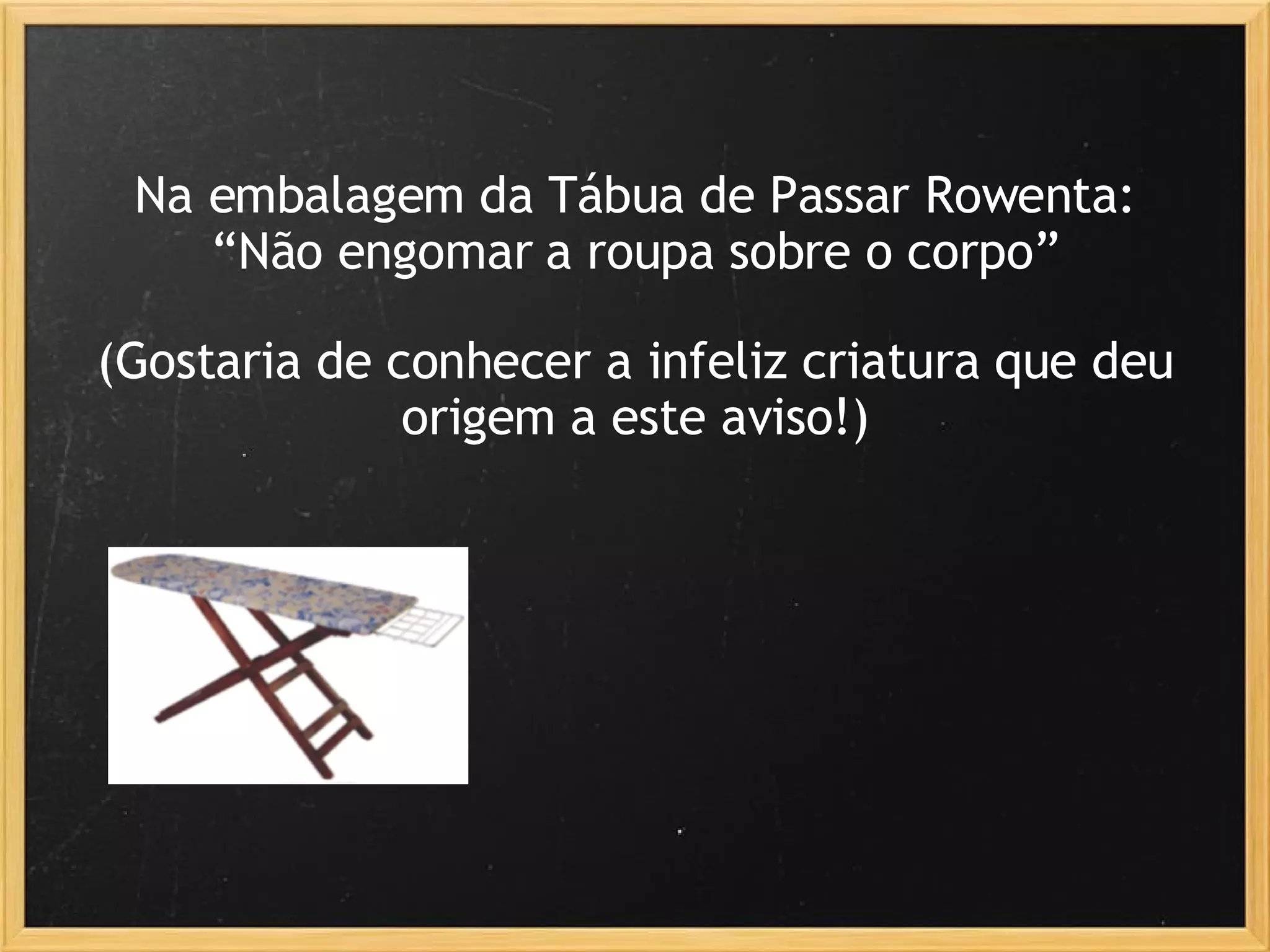 Na embalagem da Tábua de Passar Rowenta: “ Não engomar a roupa sobre o corpo” (Gostaria de conhecer a infeliz criatura que deu origem a este aviso!) 