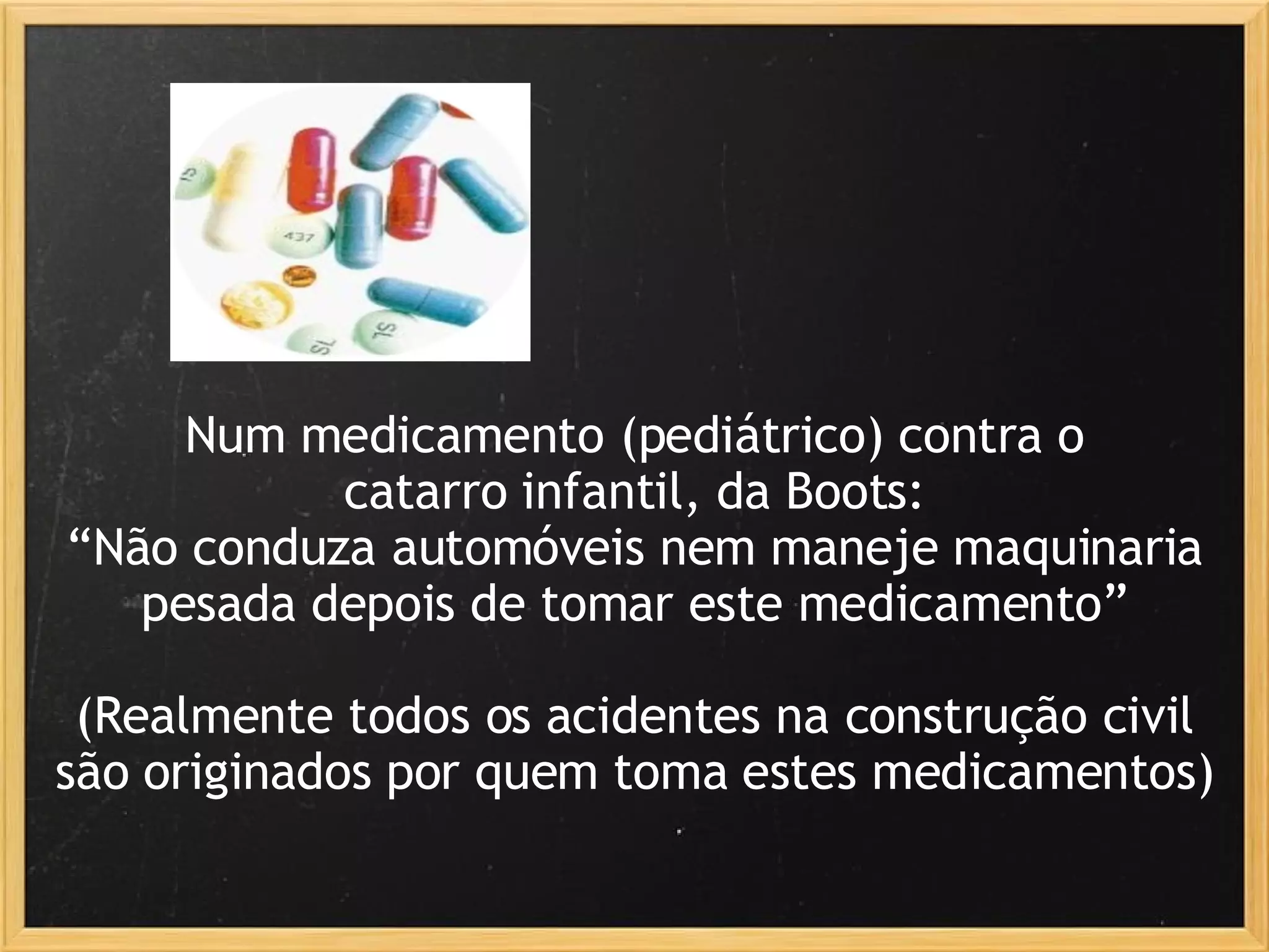 Num medicamento (pediátrico) contra o catarro infantil, da Boots: “ Não conduza automóveis nem maneje maquinaria pesada depois de tomar este medicamento”   (Realmente todos os acidentes na construção civil são originados por quem toma estes medicamentos) 