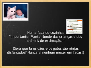 Numa faca de cozinha: "Importante: Manter londe das crianças e dos animais de estimação.“ (Será que lá os cães e os gatos são ninjas disfarçados? Nunca vi nenhum mexer em facas!) 