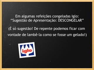Em algumas refeições congeladas Iglo: “Sugestão de Apresentação: DESCONGELAR” (É só sugestão! De repente podemos ficar com    vontade de lambê-la como se fosse um gelado!)   