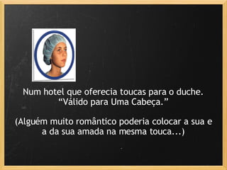 Num hotel que oferecia toucas para o duche. “ Válido para Uma Cabeça.” (Alguém muito romântico poderia colocar a sua e a da sua amada na mesma touca...) 