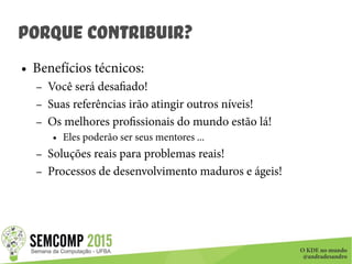 O KDE no mundo
@andradesandro
Porque Contribuir?
● Benefícios técnicos:
– Você será desafiado!
– Suas referências irão atingir outros níveis!
– Os melhores profissionais do mundo estão lá!
● Eles poderão ser seus mentores ...
– Soluções reais para problemas reais!
– Processos de desenvolvimento maduros e ágeis!
 