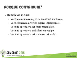 O KDE no mundo
@andradesandro
Porque Contribuir?
● Benefícios sociais:
– Você fará muitos amigos e encontrará sua turma!
– Você conhecerá diversos lugares interessantes!
– Você irá aprender a ser mais pragmático!
– Você irá aprender a trabalhar em equipe!
– Você irá aprender a criticar e ser criticado!
 