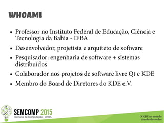 O KDE no mundo
@andradesandro
whoami
● Professor no Instituto Federal de Educação, Ciência e
Tecnologia da Bahia - IFBA
● Desenvolvedor, projetista e arquiteto de software
● Pesquisador: engenharia de software + sistemas
distribuídos
● Colaborador nos projetos de software livre Qt e KDE
● Membro do Board de Diretores do KDE e.V.
 