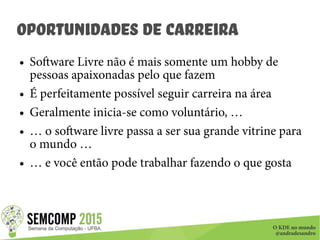 O KDE no mundo
@andradesandro
Oportunidades de Carreira
● Software Livre não é mais somente um hobby de
pessoas apaixonadas pelo que fazem
● É perfeitamente possível seguir carreira na área
● Geralmente inicia-se como voluntário, …
● … o software livre passa a ser sua grande vitrine para
o mundo …
● … e você então pode trabalhar fazendo o que gosta
 