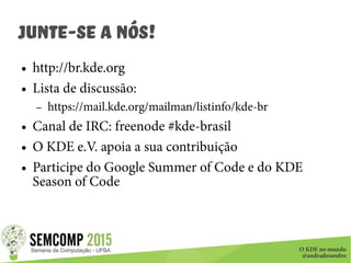 O KDE no mundo
@andradesandro
Junte-se a nós!
● http://br.kde.org
● Lista de discussão:
– https://mail.kde.org/mailman/listinfo/kde-br
● Canal de IRC: freenode #kde-brasil
● O KDE e.V. apoia a sua contribuição
● Participe do Google Summer of Code e do KDE
Season of Code
 