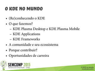 O KDE no mundo
@andradesandro
O KDE no Mundo
● (Re)conhecendo o KDE
● O que fazemos?
– KDE Plasma Desktop e KDE Plasma Mobile
– KDE Applications
– KDE Frameworks
● A comunidade e seu ecossistema
● Porque contribuir?
● Oportunidades de carreira
 