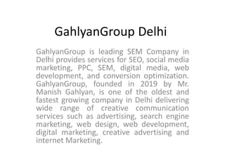 GahlyanGroup Delhi
GahlyanGroup is leading SEM Company in
Delhi provides services for SEO, social media
marketing, PPC, SEM, digital media, web
development, and conversion optimization.
GahlyanGroup, founded in 2019 by Mr.
Manish Gahlyan, is one of the oldest and
fastest growing company in Delhi delivering
wide range of creative communication
services such as advertising, search engine
marketing, web design, web development,
digital marketing, creative advertising and
internet Marketing.
 