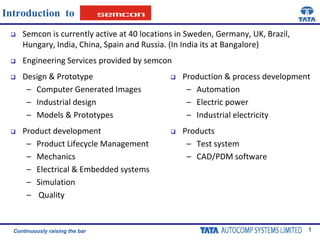 Introduction  to Semcon is currently active at 40 locations in Sweden, Germany, UK, Brazil, Hungary, India, China, Spain and Russia. (In India its at Bangalore) Engineering Services provided by semcon Design & Prototype  Computer Generated Images  Industrial design  Models & Prototypes  Product development  Product Lifecycle Management Mechanics Electrical & Embedded systems Simulation  Quality ,[object Object]