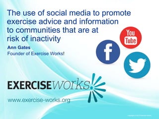 Copyright © 2013 Exercise Works!
The use of social media to promote
exercise advice and information
to communities that are at
risk of inactivity
Ann Gates
Founder of Exercise Works!
 