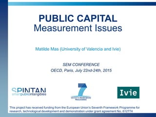 This project has received funding from the European Union’s Seventh Framework Programme for
research, technological development and demonstration under grant agreement No. 612774
PUBLIC CAPITAL
Measurement Issues
Matilde Mas (University of Valencia and Ivie)
SEM CONFERENCE
OECD, Paris, July 22nd-24th, 2015
 