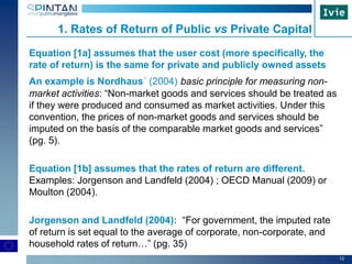12
Equation [1a] assumes that the user cost (more specifically, the
rate of return) is the same for private and publicly owned assets
An example is Nordhaus´ (2004) basic principle for measuring non-
market activities: “Non-market goods and services should be treated as
if they were produced and consumed as market activities. Under this
convention, the prices of non-market goods and services should be
imputed on the basis of the comparable market goods and services”
(pg. 5).
Equation [1b] assumes that the rates of return are different.
Examples: Jorgenson and Landfeld (2004) ; OECD Manual (2009) or
Moulton (2004).
Jorgenson and Landfeld (2004): “For government, the imputed rate
of return is set equal to the average of corporate, non-corporate, and
household rates of return…” (pg. 35)
1. Rates of Return of Public vs Private Capital
 
