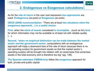 14
As for the rate of return in the user cost expression two approaches are
used: Endogenous (ex-post) or Exogenous (ex-ante)
OECD (2009) recommendation: “There are at least two situations when the
exogenous approach(…) is a useful choice:
First, when the stock of assets considered is incomplete…(such as for) land
for which information may not be available or at least not with reliable quality
(…).
Second, “when no empirical distinction can be made between the market
sector and the government sector, computations with an endogenous
approach will imply a downward bias of the rate of return because there is no
net operating surplus for government assets so that the market sector´s
operating surplus will be brought into relation with an asset base that comprises
assets in the total economy and is therefore too big” (pg. 139).
The Spanish estimates (FBBVA-Ivie) follow the exogenous approach for
both, private and public capital.
2. Endogenous vs Exogenous calculations
 